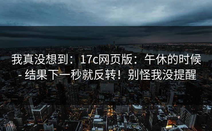 我真没想到：17c网页版：午休的时候 - 结果下一秒就反转！别怪我没提醒