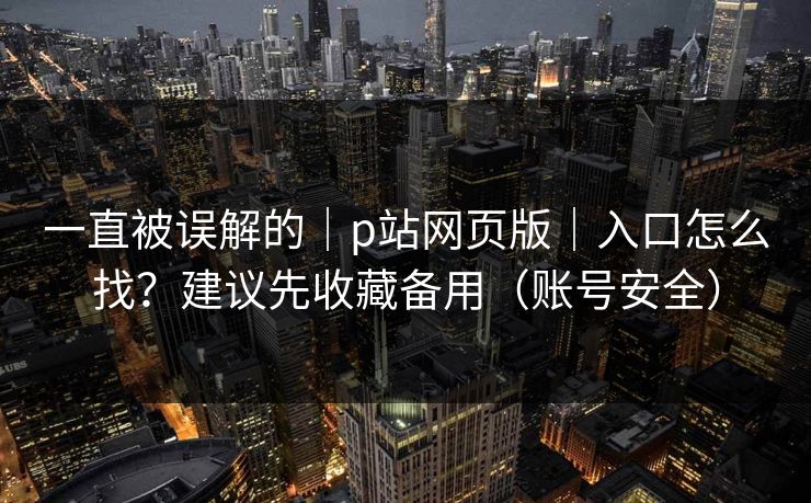 一直被误解的｜p站网页版｜入口怎么找？建议先收藏备用（账号安全）