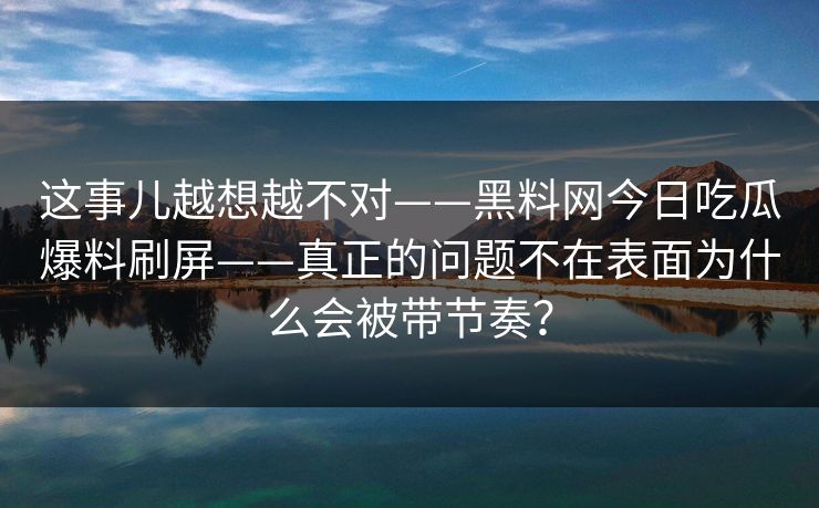 这事儿越想越不对——黑料网今日吃瓜爆料刷屏——真正的问题不在表面为什么会被带节奏？