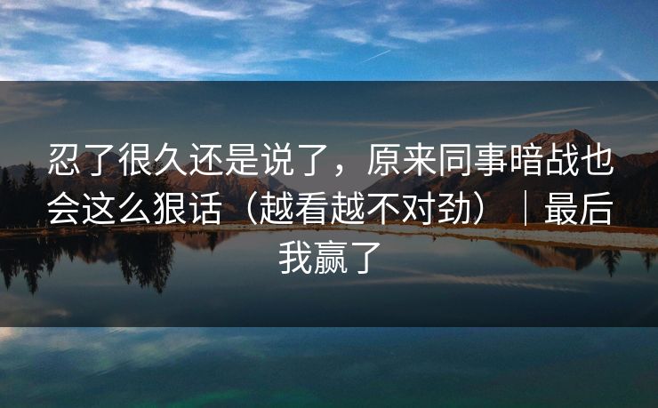 忍了很久还是说了，原来同事暗战也会这么狠话（越看越不对劲）｜最后我赢了