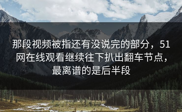 那段视频被指还有没说完的部分，51网在线观看继续往下扒出翻车节点，最离谱的是后半段