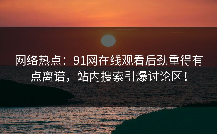 网络热点：91网在线观看后劲重得有点离谱，站内搜索引爆讨论区！