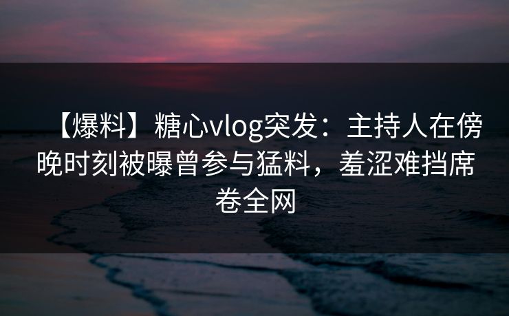 【爆料】糖心vlog突发：主持人在傍晚时刻被曝曾参与猛料，羞涩难挡席卷全网