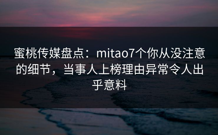 蜜桃传媒盘点：mitao7个你从没注意的细节，当事人上榜理由异常令人出乎意料
