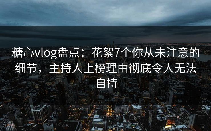 糖心vlog盘点：花絮7个你从未注意的细节，主持人上榜理由彻底令人无法自持