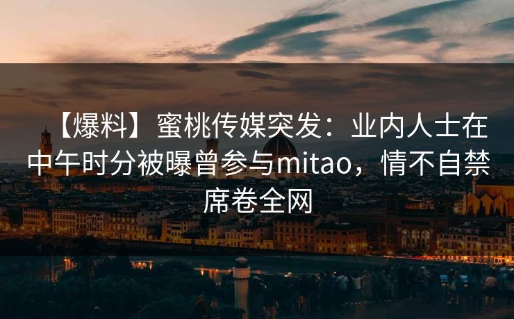 【爆料】蜜桃传媒突发：业内人士在中午时分被曝曾参与mitao，情不自禁席卷全网