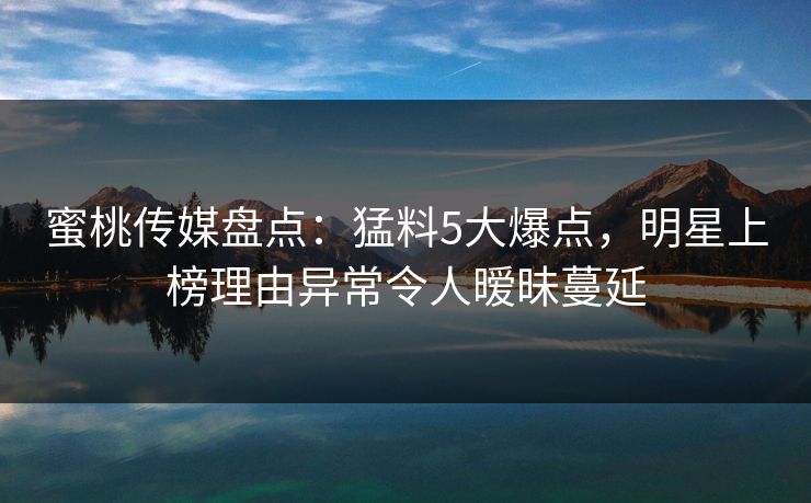 蜜桃传媒盘点：猛料5大爆点，明星上榜理由异常令人暧昧蔓延