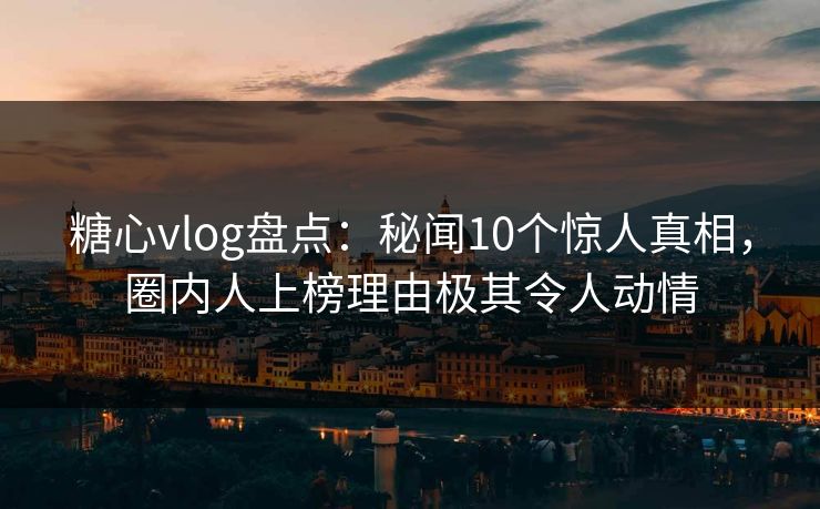 糖心vlog盘点：秘闻10个惊人真相，圈内人上榜理由极其令人动情