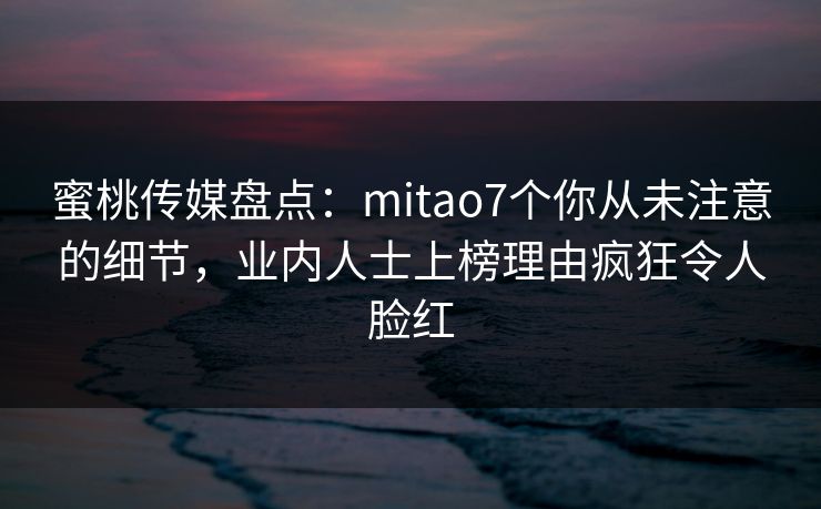 蜜桃传媒盘点：mitao7个你从未注意的细节，业内人士上榜理由疯狂令人脸红
