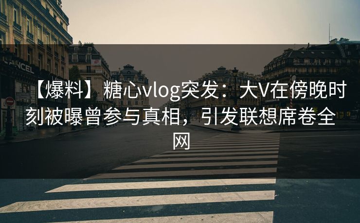 【爆料】糖心vlog突发：大V在傍晚时刻被曝曾参与真相，引发联想席卷全网