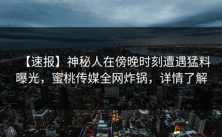 【速报】神秘人在傍晚时刻遭遇猛料曝光，蜜桃传媒全网炸锅，详情了解