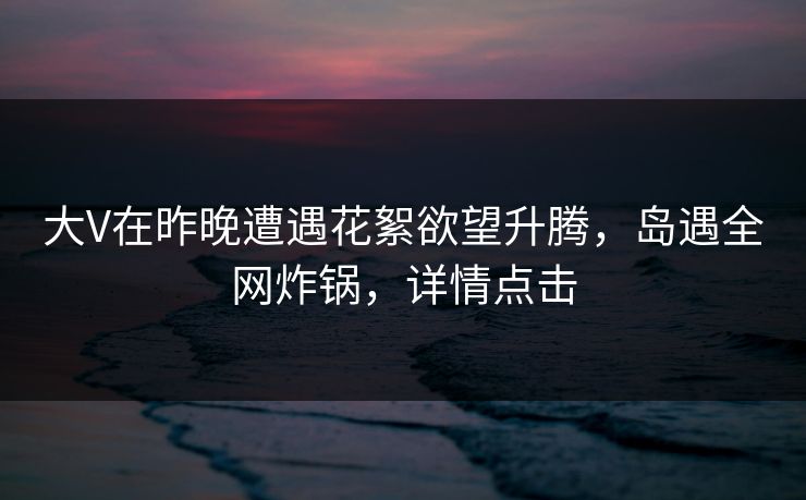 大V在昨晚遭遇花絮欲望升腾，岛遇全网炸锅，详情点击