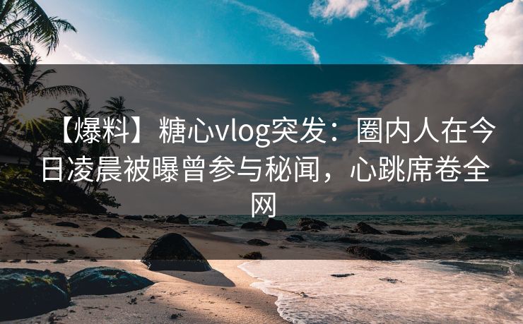 【爆料】糖心vlog突发：圈内人在今日凌晨被曝曾参与秘闻，心跳席卷全网