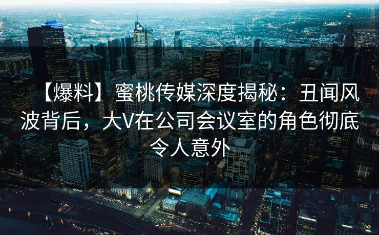 【爆料】蜜桃传媒深度揭秘：丑闻风波背后，大V在公司会议室的角色彻底令人意外