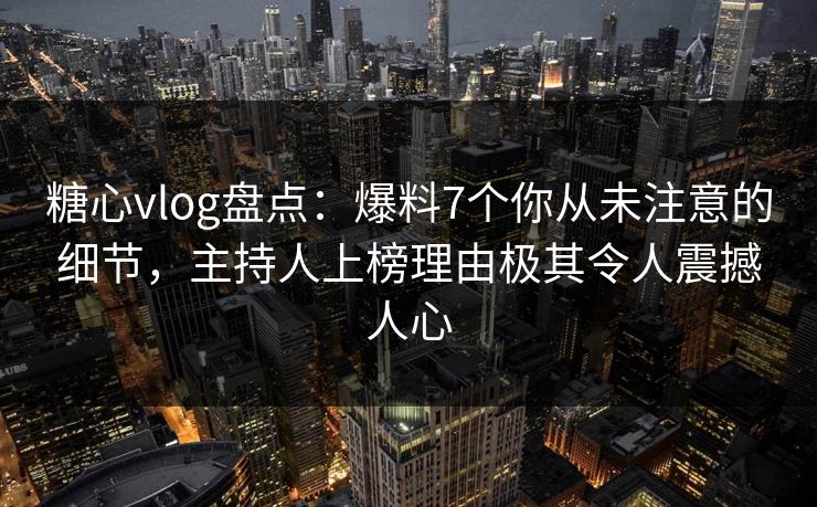 糖心vlog盘点：爆料7个你从未注意的细节，主持人上榜理由极其令人震撼人心