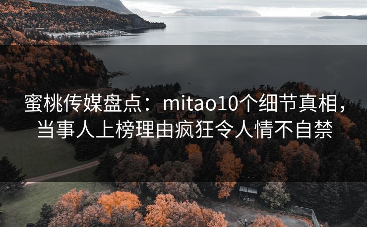 蜜桃传媒盘点：mitao10个细节真相，当事人上榜理由疯狂令人情不自禁
