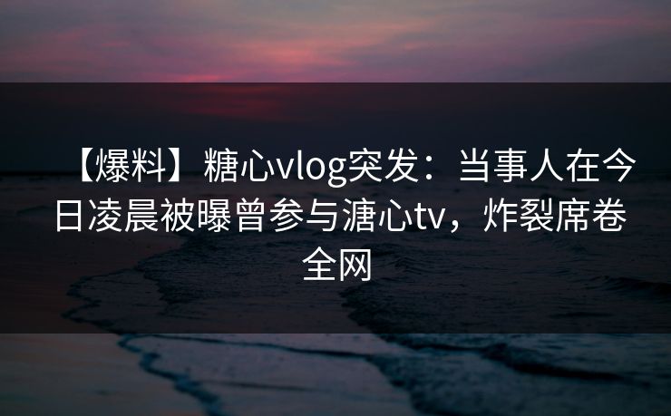 【爆料】糖心vlog突发：当事人在今日凌晨被曝曾参与溏心tv，炸裂席卷全网