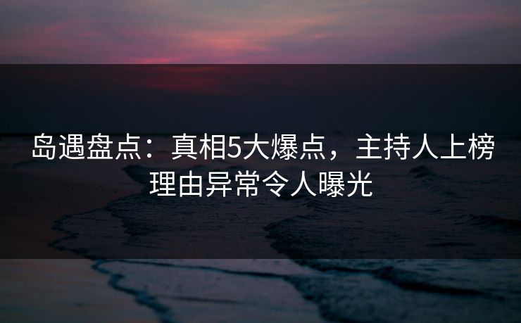 岛遇盘点：真相5大爆点，主持人上榜理由异常令人曝光