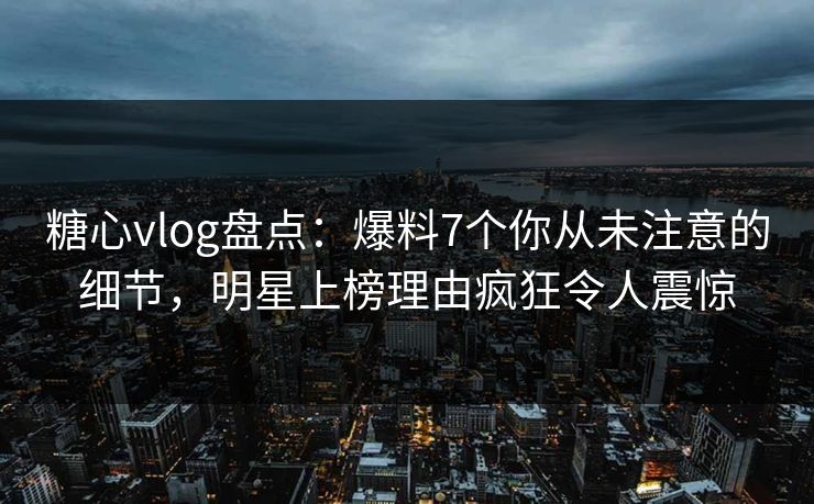 糖心vlog盘点：爆料7个你从未注意的细节，明星上榜理由疯狂令人震惊