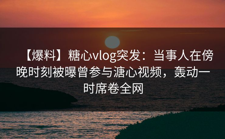 【爆料】糖心vlog突发：当事人在傍晚时刻被曝曾参与溏心视频，轰动一时席卷全网