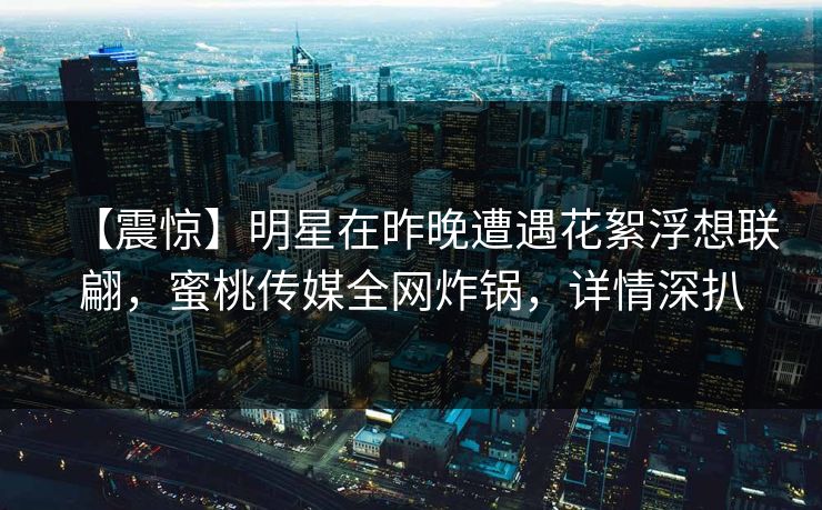 【震惊】明星在昨晚遭遇花絮浮想联翩，蜜桃传媒全网炸锅，详情深扒