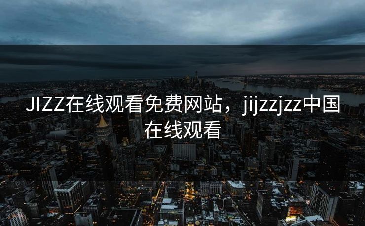 JIZZ在线观看免费网站，jijzzjzz中国在线观看