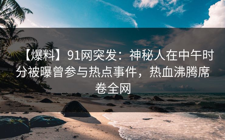 【爆料】91网突发:神秘人在中午时分被曝曾参与热点事件,热血沸腾席卷全网 【爆料】91网突发:神秘人在中午时分被曝曾参与热点事件,热血沸腾席卷全网