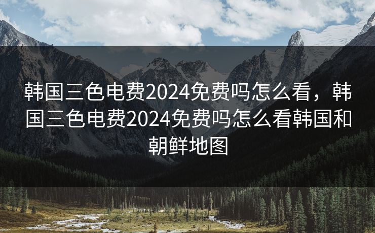 韩国三色电费2024免费吗怎么看，韩国三色电费2024免费吗怎么看韩国和朝鲜地图