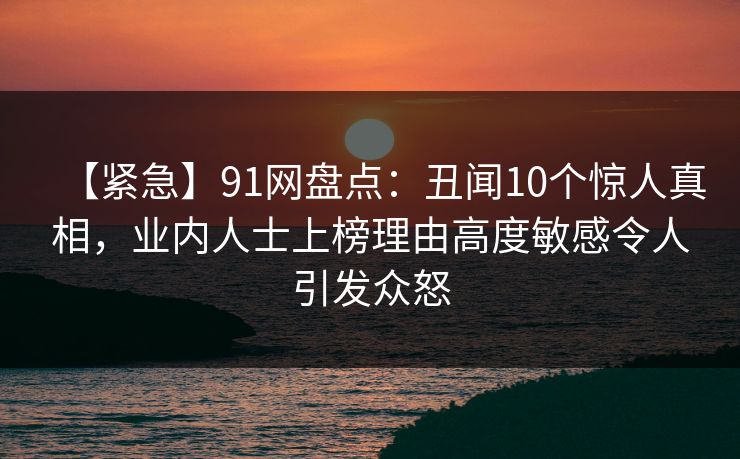 【紧急】91网盘点：丑闻10个惊人真相，业内人士上榜理由高度敏感令人引发众怒
