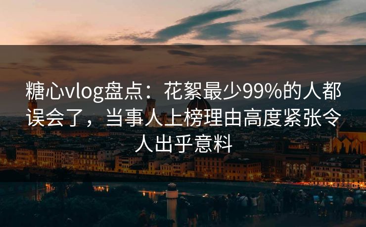 糖心vlog盘点：花絮最少99%的人都误会了，当事人上榜理由高度紧张令人出乎意料