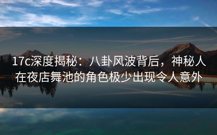 17c深度揭秘：八卦风波背后，神秘人在夜店舞池的角色极少出现令人意外