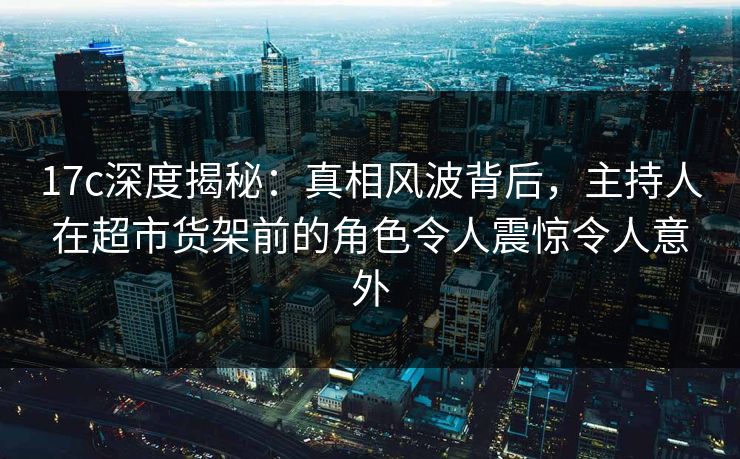 17c深度揭秘：真相风波背后，主持人在超市货架前的角色令人震惊令人意外