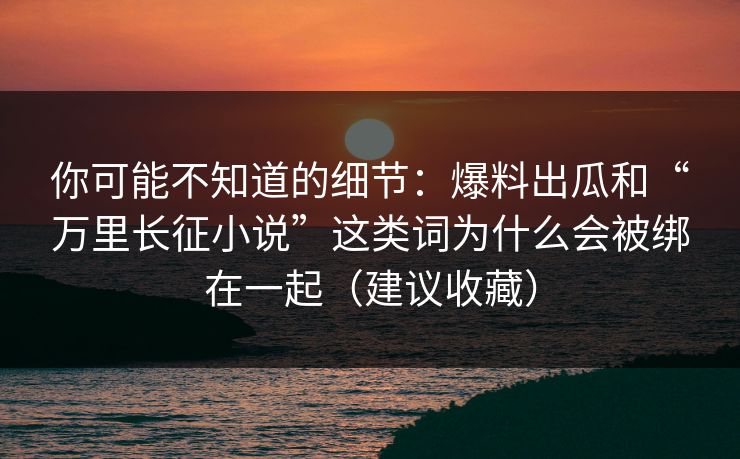 你可能不知道的细节：爆料出瓜和“万里长征小说”这类词为什么会被绑在一起（建议收藏）