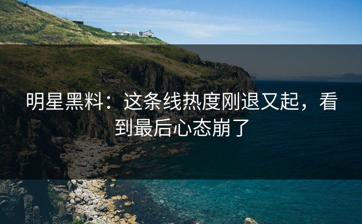 明星黑料：这条线热度刚退又起，看到最后心态崩了